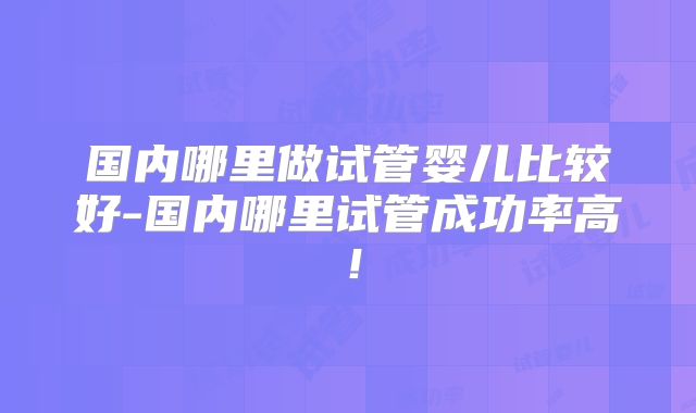 国内哪里做试管婴儿比较好-国内哪里试管成功率高!