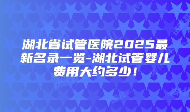 湖北省试管医院2025最新名录一览-湖北试管婴儿费用大约多少！