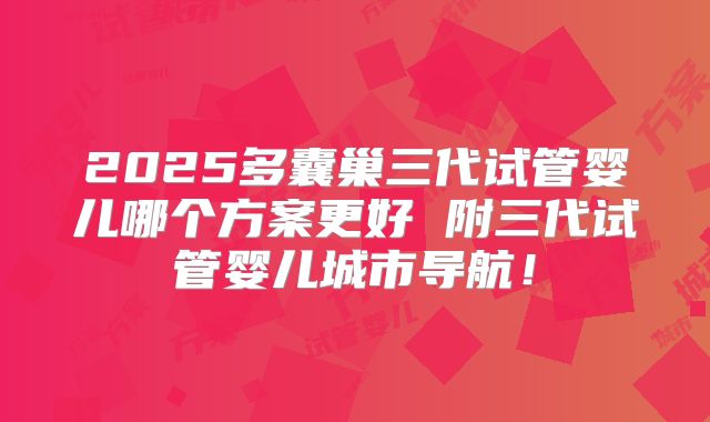 2025多囊巢三代试管婴儿哪个方案更好 附三代试管婴儿城市导航!