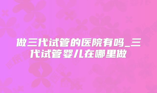 做三代试管的医院有吗_三代试管婴儿在哪里做