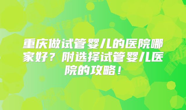 重庆做试管婴儿的医院哪家好？附选择试管婴儿医院的攻略！