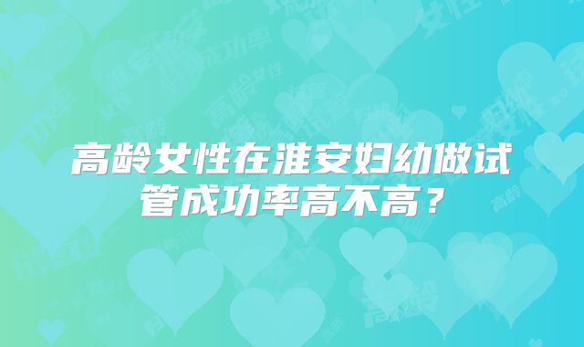 高龄女性在淮安妇幼做试管成功率高不高？