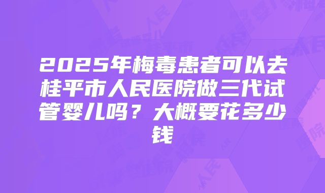 2025年梅毒患者可以去桂平市人民医院做三代试管婴儿吗？大概要花多少钱