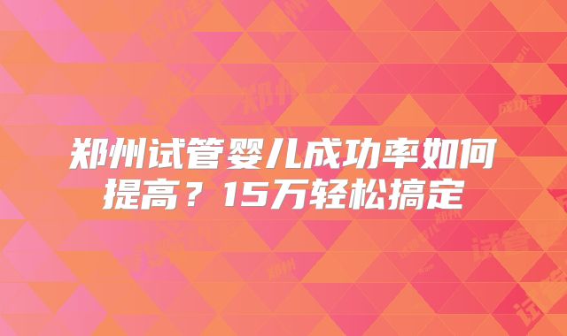 郑州试管婴儿成功率如何提高？15万轻松搞定