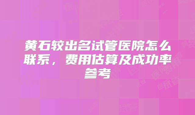 黄石较出名试管医院怎么联系，费用估算及成功率参考