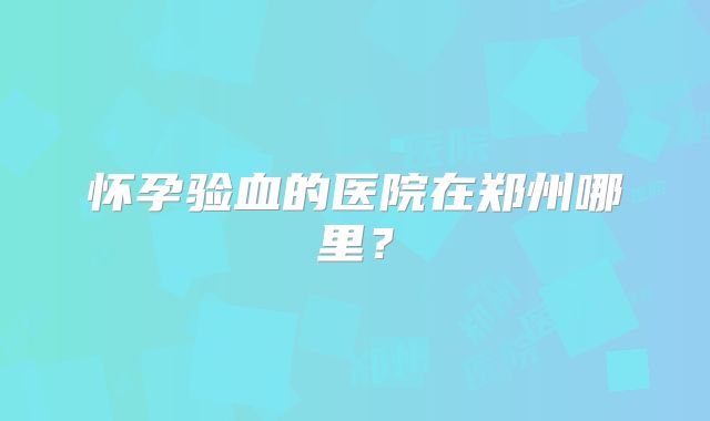 怀孕验血的医院在郑州哪里?