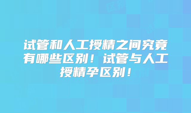 试管和人工授精之间究竟有哪些区别！试管与人工授精孕区别！