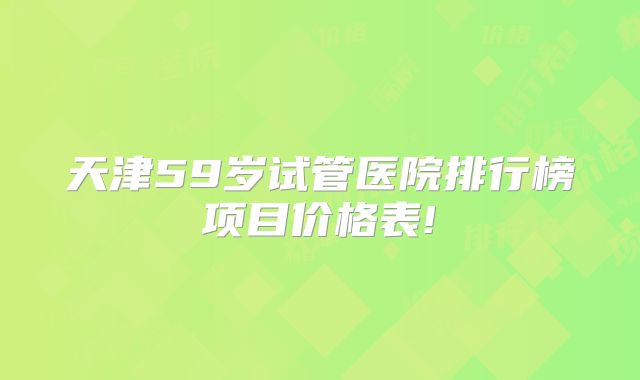 天津59岁试管医院排行榜项目价格表!