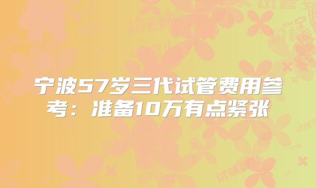 宁波57岁三代试管费用参考：准备10万有点紧张