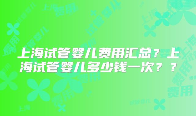 上海试管婴儿费用汇总？上海试管婴儿多少钱一次？？