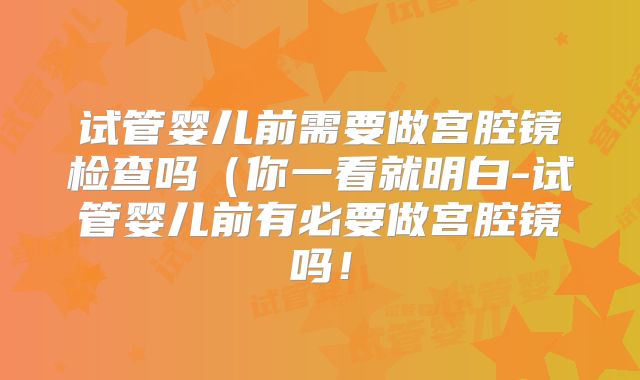 试管婴儿前需要做宫腔镜检查吗（你一看就明白-试管婴儿前有必要做宫腔镜吗！