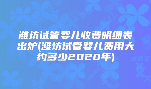 潍坊试管婴儿收费明细表出炉(潍坊试管婴儿费用大约多少2020年)