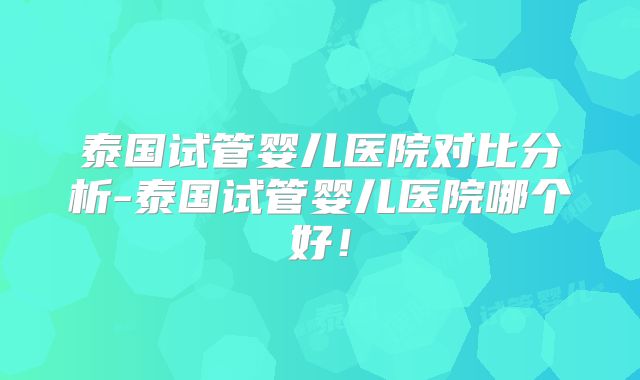 泰国试管婴儿医院对比分析-泰国试管婴儿医院哪个好！