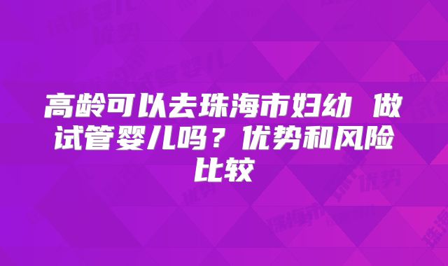 高龄可以去珠海市妇幼 做试管婴儿吗？优势和风险比较