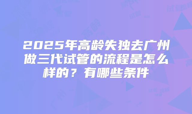 2025年高龄失独去广州做三代试管的流程是怎么样的？有哪些条件