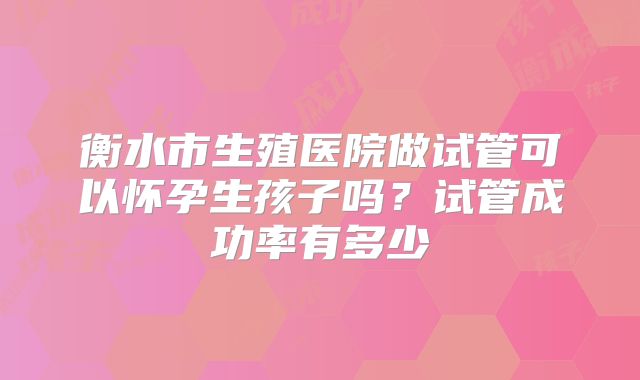 衡水市生殖医院做试管可以怀孕生孩子吗?试管成功率有多少