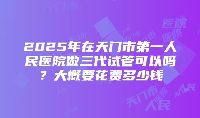 2025年在天门市第一人民医院做三代试管可以吗？大概要花费多少钱