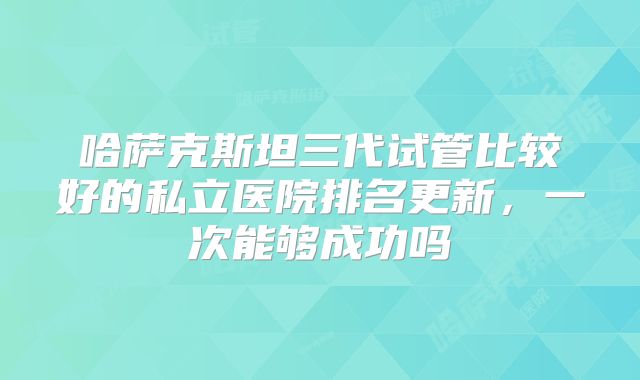 哈萨克斯坦三代试管比较好的私立医院排名更新,一次能够成功吗