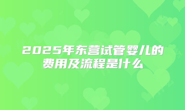 2025年东营试管婴儿的费用及流程是什么