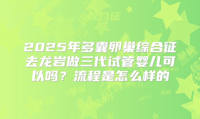 2025年多囊卵巢综合征去龙岩做三代试管婴儿可以吗?流程是怎么样的