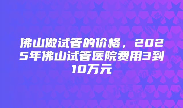 佛山做试管的价格，2025年佛山试管医院费用3到10万元
