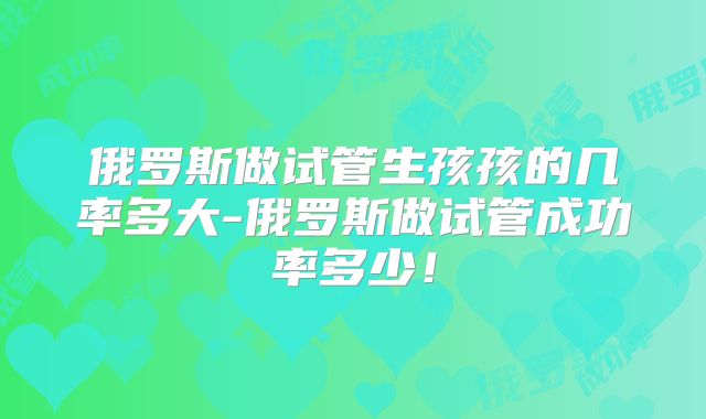 俄罗斯做试管生孩孩的几率多大-俄罗斯做试管成功率多少!