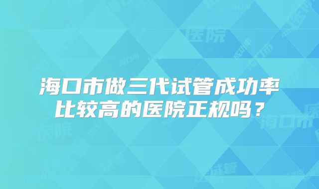海口市做三代试管成功率比较高的医院正规吗？
