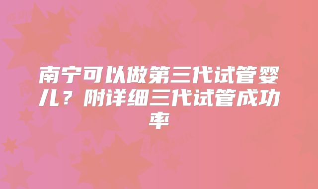 南宁可以做第三代试管婴儿?附详细三代试管成功率