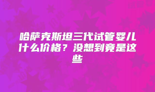 哈萨克斯坦三代试管婴儿什么价格？没想到竟是这些