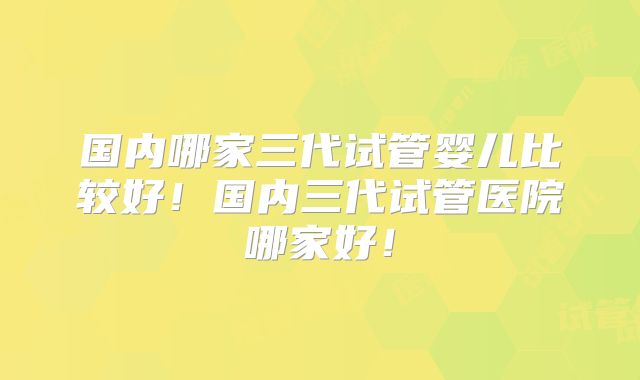 国内哪家三代试管婴儿比较好!国内三代试管医院哪家好!