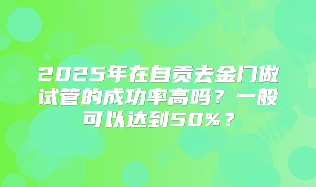 2025年在自贡去金门做试管的成功率高吗?一般可以达到50%?