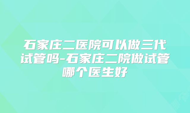 石家庄二医院可以做三代试管吗-石家庄二院做试管哪个医生好