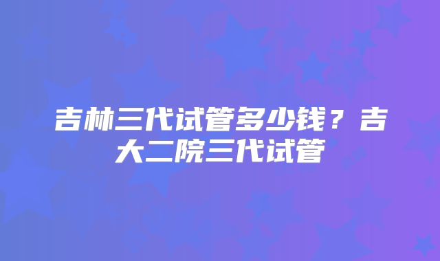 吉林三代试管多少钱?吉大二院三代试管