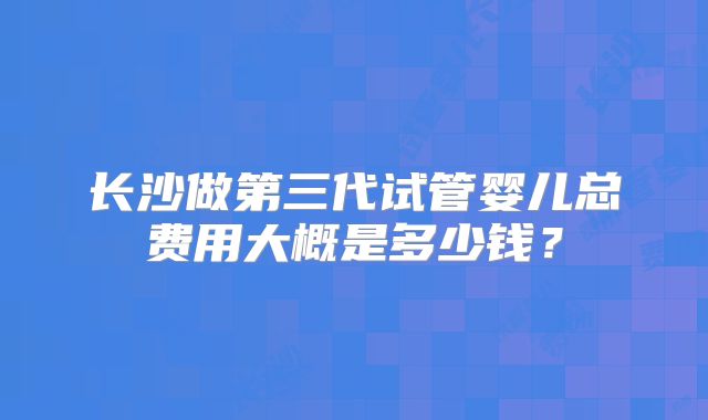 长沙做第三代试管婴儿总费用大概是多少钱?