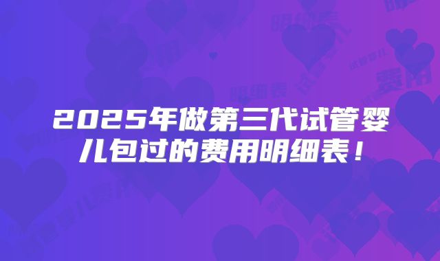 2025年做第三代试管婴儿包过的费用明细表！