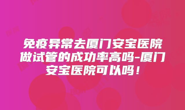 免疫异常去厦门安宝医院做试管的成功率高吗-厦门安宝医院可以吗！