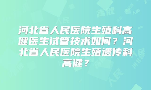 河北省人民医院生殖科高健医生试管技术如何？河北省人民医院生殖遗传科高健？