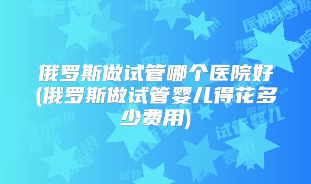 俄罗斯做试管哪个医院好(俄罗斯做试管婴儿得花多少费用)