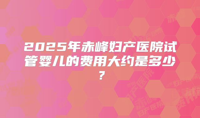 2025年赤峰妇产医院试管婴儿的费用大约是多少?