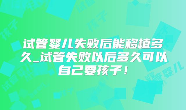 试管婴儿失败后能移植多久_试管失败以后多久可以自己要孩子！