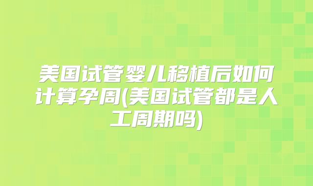 美国试管婴儿移植后如何计算孕周(美国试管都是人工周期吗)