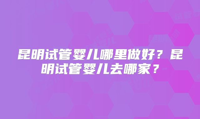 昆明试管婴儿哪里做好？昆明试管婴儿去哪家？