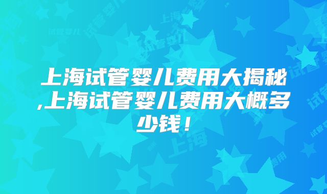 上海试管婴儿费用大揭秘,上海试管婴儿费用大概多少钱!