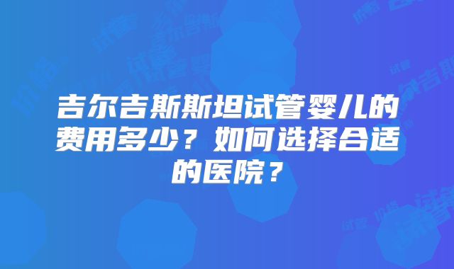 吉尔吉斯斯坦试管婴儿的费用多少?如何选择合适的医院?