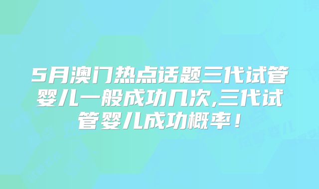 5月澳门热点话题三代试管婴儿一般成功几次,三代试管婴儿成功概率!