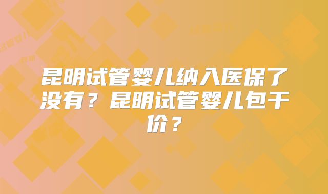 昆明试管婴儿纳入医保了没有？昆明试管婴儿包干价？