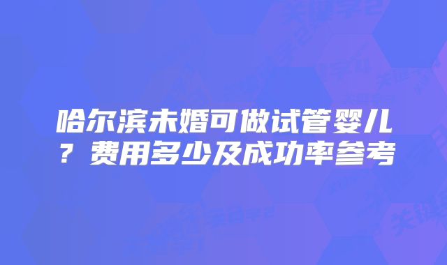 哈尔滨未婚可做试管婴儿?费用多少及成功率参考