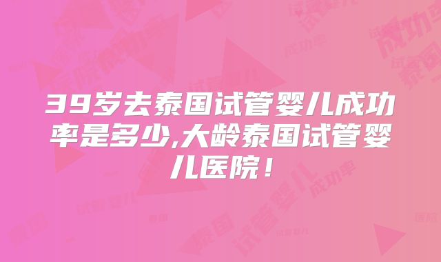 39岁去泰国试管婴儿成功率是多少,大龄泰国试管婴儿医院！