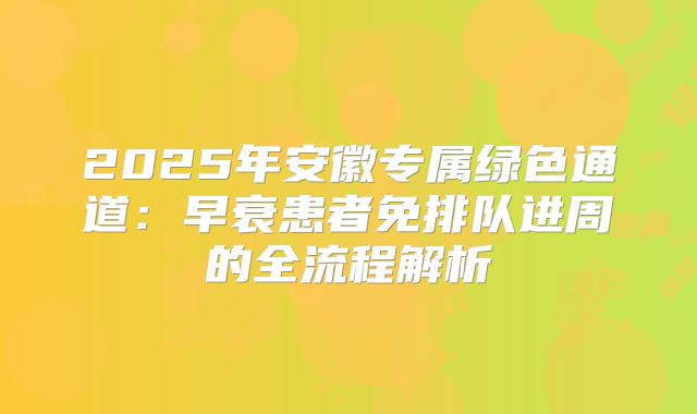 2025年安徽专属绿色通道:早衰患者免排队进周的全流程解析