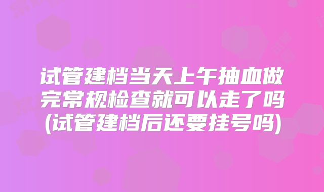 试管建档当天上午抽血做完常规检查就可以走了吗(试管建档后还要挂号吗)